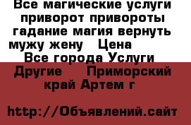 Все магические услуги приворот привороты гадание магия вернуть мужу жену › Цена ­ 1 000 - Все города Услуги » Другие   . Приморский край,Артем г.